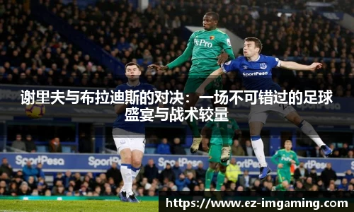 谢里夫与布拉迪斯的对决：一场不可错过的足球盛宴与战术较量